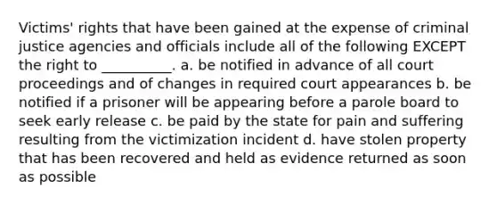 Victims' rights that have been gained at the expense of criminal justice agencies and officials include all of the following EXCEPT the right to __________. a. be notified in advance of all court proceedings and of changes in required court appearances b. be notified if a prisoner will be appearing before a parole board to seek early release c. be paid by the state for pain and suffering resulting from the victimization incident d. have stolen property that has been recovered and held as evidence returned as soon as possible