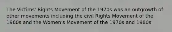 The Victims' Rights Movement of the 1970s was an outgrowth of other movements including the civil Rights Movement of the 1960s and the Women's Movement of the 1970s and 1980s