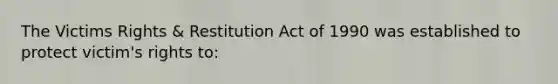 The Victims Rights & Restitution Act of 1990 was established to protect victim's rights to: