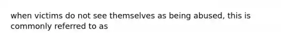 when victims do not see themselves as being abused, this is commonly referred to as