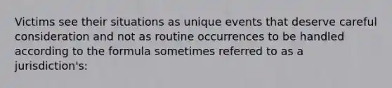 Victims see their situations as unique events that deserve careful consideration and not as routine occurrences to be handled according to the formula sometimes referred to as a jurisdiction's: