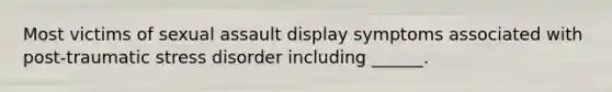 Most victims of sexual assault display symptoms associated with post-traumatic stress disorder including ______.