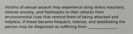 Victims of sexual assault may experience sting stress reactions, intense anxiety, and flashbacks to their attacks from environmental cues that remind them of being attacked and helpless. If these became frequent, intense, and debilitating the person may be diagnosed as suffering from ________________