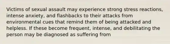 Victims of sexual assault may experience strong stress reactions, intense anxiety, and flashbacks to their attacks from environmental cues that remind them of being attacked and helpless. If these become frequent, intense, and debilitating the person may be diagnosed as suffering from