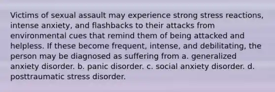 Victims of sexual assault may experience strong stress reactions, intense anxiety, and flashbacks to their attacks from environmental cues that remind them of being attacked and helpless. If these become frequent, intense, and debilitating, the person may be diagnosed as suffering from a. generalized anxiety disorder. b. panic disorder. c. social anxiety disorder. d. posttraumatic stress disorder.