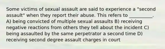 Some victims of sexual assault are said to experience a "second assault" when they report their abuse. This refers to __________. A) being convicted of multiple sexual assaults B) receiving negative reactions from others they tell about the incident C) being assaulted by the same perpetrator a second time D) receiving second degree assault charges in court