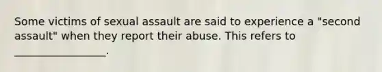 Some victims of sexual assault are said to experience a "second assault" when they report their abuse. This refers to _________________.