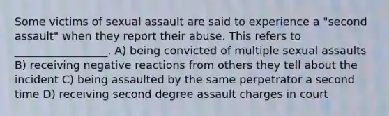 Some victims of sexual assault are said to experience a "second assault" when they report their abuse. This refers to _________________. A) being convicted of multiple sexual assaults B) receiving negative reactions from others they tell about the incident C) being assaulted by the same perpetrator a second time D) receiving second degree assault charges in court