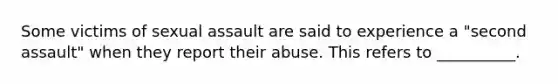 Some victims of sexual assault are said to experience a "second assault" when they report their abuse. This refers to __________.