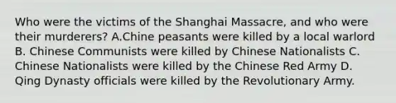 Who were the victims of the Shanghai Massacre, and who were their murderers? A.Chine peasants were killed by a local warlord B. Chinese Communists were killed by Chinese Nationalists C. Chinese Nationalists were killed by the Chinese Red Army D. Qing Dynasty officials were killed by the Revolutionary Army.