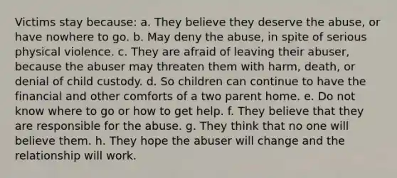 Victims stay because: a. They believe they deserve the abuse, or have nowhere to go. b. May deny the abuse, in spite of serious physical violence. c. They are afraid of leaving their abuser, because the abuser may threaten them with harm, death, or denial of child custody. d. So children can continue to have the financial and other comforts of a two parent home. e. Do not know where to go or how to get help. f. They believe that they are responsible for the abuse. g. They think that no one will believe them. h. They hope the abuser will change and the relationship will work.