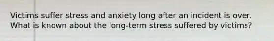 Victims suffer stress and anxiety long after an incident is over. What is known about the long-term stress suffered by victims?