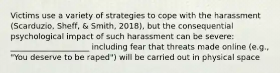 Victims use a variety of strategies to cope with the harassment (Scarduzio, Sheff, & Smith, 2018), but the consequential psychological impact of such harassment can be severe: ____________________ including fear that threats made online (e.g., "You deserve to be raped") will be carried out in physical space