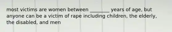 most victims are women between ________ years of age, but anyone can be a victim of rape including children, the elderly, the disabled, and men