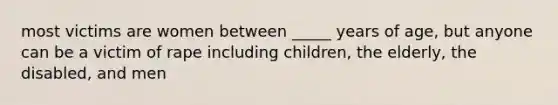 most victims are women between _____ years of age, but anyone can be a victim of rape including children, the elderly, the disabled, and men