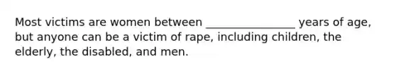 Most victims are women between ________________ years of age, but anyone can be a victim of rape, including children, the elderly, the disabled, and men.