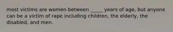 most victims are women between _____ years of age, but anyone can be a victim of rape including children, the elderly, the disabled, and men.