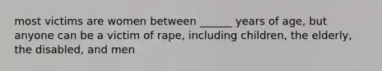 most victims are women between ______ years of age, but anyone can be a victim of rape, including children, the elderly, the disabled, and men