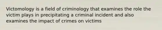 Victomology is a field of criminology that examines the role the victim plays in precipitating a criminal incident and also examines the impact of crimes on victims