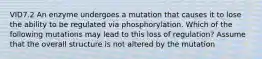 VID7.2 An enzyme undergoes a mutation that causes it to lose the ability to be regulated via phosphorylation. Which of the following mutations may lead to this loss of regulation? Assume that the overall structure is not altered by the mutation