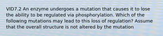 VID7.2 An enzyme undergoes a mutation that causes it to lose the ability to be regulated via phosphorylation. Which of the following mutations may lead to this loss of regulation? Assume that the overall structure is not altered by the mutation