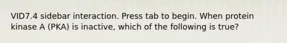 VID7.4 sidebar interaction. Press tab to begin. When protein kinase A (PKA) is inactive, which of the following is true?