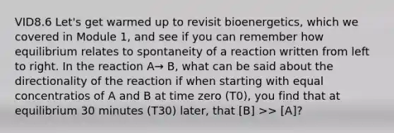 VID8.6 Let's get warmed up to revisit bioenergetics, which we covered in Module 1, and see if you can remember how equilibrium relates to spontaneity of a reaction written from left to right. In the reaction A→ B, what can be said about the directionality of the reaction if when starting with equal concentratios of A and B at time zero (T0), you find that at equilibrium 30 minutes (T30) later, that [B] >> [A]?