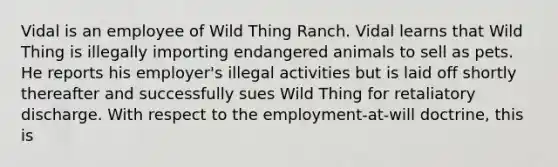 Vidal is an employee of Wild Thing Ranch. Vidal learns that Wild Thing is illegally importing endangered animals to sell as pets. He reports his employer's illegal activities but is laid off shortly thereafter and successfully sues Wild Thing for retaliatory discharge. With respect to the employment-at-will doctrine, this is