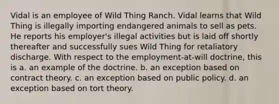 Vidal is an employee of Wild Thing Ranch. Vidal learns that Wild Thing is illegally importing endangered animals to sell as pets. He reports his employer's illegal activities but is laid off shortly thereafter and successfully sues Wild Thing for retaliatory discharge. With respect to the employment-at-will doctrine, this is a. an example of the doctrine. b. an exception based on contract theory. c. an exception based on public policy. d. an exception based on tort theory.