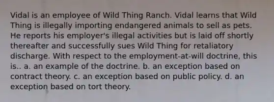 Vidal is an employee of Wild Thing Ranch. Vidal learns that Wild Thing is illegally importing endangered animals to sell as pets. He reports his employer's illegal activities but is laid off shortly thereafter and successfully sues Wild Thing for retaliatory discharge. With respect to the employment-at-will doctrine, this is.. a. an example of the doctrine. b. an exception based on contract theory. c. an exception based on public policy. d. an exception based on tort theory.