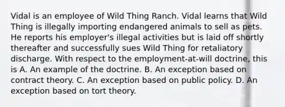 Vidal is an employee of Wild Thing Ranch. Vidal learns that Wild Thing is illegally importing endangered animals to sell as pets. He reports his employer's illegal activities but is laid off shortly thereafter and successfully sues Wild Thing for retaliatory discharge. With respect to the employment-at-will doctrine, this is A. An example of the doctrine. B. An exception based on contract theory. C. An exception based on public policy. D. An exception based on tort theory.