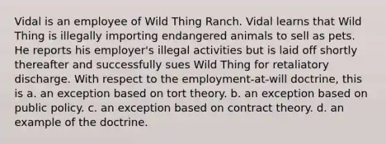 Vidal is an employee of Wild Thing Ranch. Vidal learns that Wild Thing is illegally importing endangered animals to sell as pets. He reports his employer's illegal activities but is laid off shortly thereafter and successfully sues Wild Thing for retaliatory discharge. With respect to the employment-at-will doctrine, this is a. an exception based on tort theory. b. an exception based on public policy. c. an exception based on contract theory. d. an example of the doctrine.