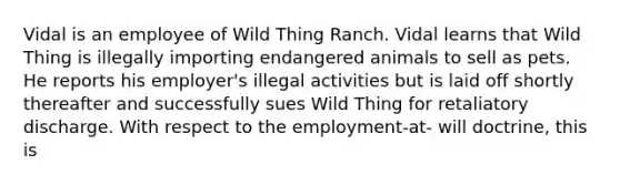 Vidal is an employee of Wild Thing Ranch. Vidal learns that Wild Thing is illegally importing endangered animals to sell as pets. He reports his employer's illegal activities but is laid off shortly thereafter and successfully sues Wild Thing for retaliatory discharge. With respect to the employment-at- will doctrine, this is