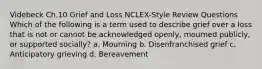 Videbeck Ch.10 Grief and Loss NCLEX-Style Review Questions Which of the following is a term used to describe grief over a loss that is not or cannot be acknowledged openly, mourned publicly, or supported socially? a. Mourning b. Disenfranchised grief c. Anticipatory grieving d. Bereavement