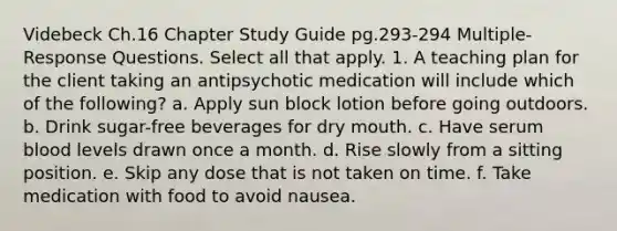 Videbeck Ch.16 Chapter Study Guide pg.293-294 Multiple-Response Questions. Select all that apply. 1. A teaching plan for the client taking an antipsychotic medication will include which of the following? a. Apply sun block lotion before going outdoors. b. Drink sugar-free beverages for dry mouth. c. Have serum blood levels drawn once a month. d. Rise slowly from a sitting position. e. Skip any dose that is not taken on time. f. Take medication with food to avoid nausea.