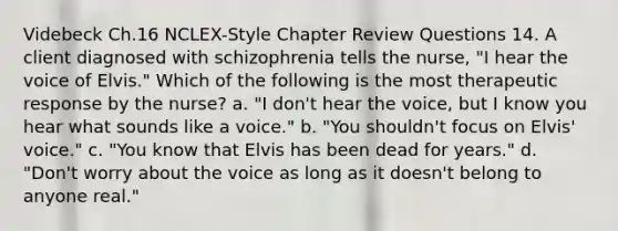 Videbeck Ch.16 NCLEX-Style Chapter Review Questions 14. A client diagnosed with schizophrenia tells the nurse, "I hear the voice of Elvis." Which of the following is the most therapeutic response by the nurse? a. "I don't hear the voice, but I know you hear what sounds like a voice." b. "You shouldn't focus on Elvis' voice." c. "You know that Elvis has been dead for years." d. "Don't worry about the voice as long as it doesn't belong to anyone real."