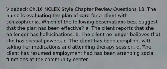 Videbeck Ch.16 NCLEX-Style Chapter Review Questions 18. The nurse is evaluating the plan of care for a client with schizophrenia. Which of the following observations best suggest that the plan has been effective? a. The client reports that she no longer has hallucinations. b. The client no longer believes that she has special powers. c. The client has been compliant with taking her medications and attending therapy session. d. The client has resumed employment had has been attending social functions at the community center.