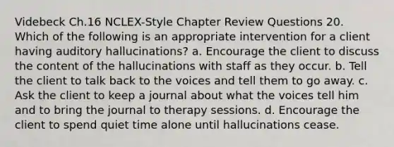 Videbeck Ch.16 NCLEX-Style Chapter Review Questions 20. Which of the following is an appropriate intervention for a client having auditory hallucinations? a. Encourage the client to discuss the content of the hallucinations with staff as they occur. b. Tell the client to talk back to the voices and tell them to go away. c. Ask the client to keep a journal about what the voices tell him and to bring the journal to therapy sessions. d. Encourage the client to spend quiet time alone until hallucinations cease.