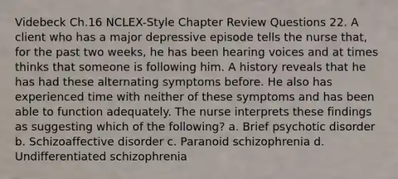 Videbeck Ch.16 NCLEX-Style Chapter Review Questions 22. A client who has a major depressive episode tells the nurse that, for the past two weeks, he has been hearing voices and at times thinks that someone is following him. A history reveals that he has had these alternating symptoms before. He also has experienced time with neither of these symptoms and has been able to function adequately. The nurse interprets these findings as suggesting which of the following? a. Brief psychotic disorder b. Schizoaffective disorder c. Paranoid schizophrenia d. Undifferentiated schizophrenia