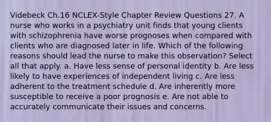 Videbeck Ch.16 NCLEX-Style Chapter Review Questions 27. A nurse who works in a psychiatry unit finds that young clients with schizophrenia have worse prognoses when compared with clients who are diagnosed later in life. Which of the following reasons should lead the nurse to make this observation? Select all that apply. a. Have less sense of personal identity b. Are less likely to have experiences of independent living c. Are less adherent to the treatment schedule d. Are inherently more susceptible to receive a poor prognosis e. Are not able to accurately communicate their issues and concerns.