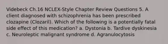 Videbeck Ch.16 NCLEX-Style Chapter Review Questions 5. A client diagnosed with schizophrenia has been prescribed clozapine (Clozaril). Which of the following is a potentially fatal side effect of this medication? a. Dystonia b. Tardive dyskinesia c. Neuroleptic malignant syndrome d. Agranulocytosis