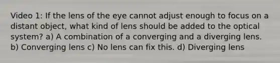 Video 1: If the lens of the eye cannot adjust enough to focus on a distant object, what kind of lens should be added to the optical system? a) A combination of a converging and a diverging lens. b) Converging lens c) No lens can fix this. d) Diverging lens