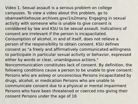 Video 1. Sexual assault is a serious problem on college campuses. To view a video about this problem, go to obamawhitehouse.archives.gov/1is2many. Engaging in sexual activity with someone who is unable to give consent is considered by law and KSU to be sexual assault. Indications of consent are irrelevant if the person is incapacitated. Consumption of alcohol, in and of itself, does not relieve a person of the responsibility to obtain consent. KSU defines consent as "a freely and affirmatively communicated willingness to participate in particular sexual activity or behavior, expressed either by words or clear, unambiguous actions." Noncommunication constitutes lack of consent. By definition, the following conditions cause a person to be unable to give consent: Persons who are asleep or unconscious Persons incapacitated by drugs, alcohol, or medication Persons who are unable to communicate consent due to a physical or mental impairment Persons who have been threatened or coerced into giving their consent Persons under the age of 16