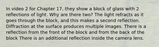 In video 2 for Chapter 17, they show a block of glass with 2 reflections of light. Why are there two? The light refracts as it goes through the block, and this makes a second reflection. Diffraction at the surface produces multiple images. There is a reflection from the front of the block and from the back of the block There is an additional reflection inside the camera lens.