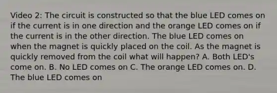 Video 2: The circuit is constructed so that the blue LED comes on if the current is in one direction and the orange LED comes on if the current is in the other direction. The blue LED comes on when the magnet is quickly placed on the coil. As the magnet is quickly removed from the coil what will happen? A. Both LED's come on. B. No LED comes on C. The orange LED comes on. D. The blue LED comes on