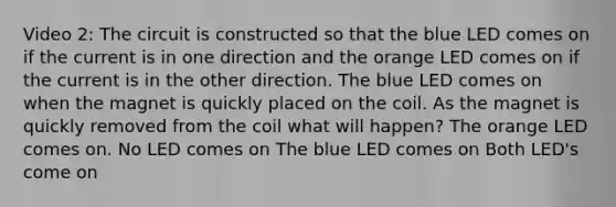 Video 2: The circuit is constructed so that the blue LED comes on if the current is in one direction and the orange LED comes on if the current is in the other direction. The blue LED comes on when the magnet is quickly placed on the coil. As the magnet is quickly removed from the coil what will happen? The orange LED comes on. No LED comes on The blue LED comes on Both LED's come on