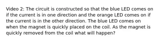 Video 2: The circuit is constructed so that the blue LED comes on if the current is in one direction and the orange LED comes on if the current is in the other direction. The blue LED comes on when the magnet is quickly placed on the coil. As the magnet is quickly removed from the coil what will happen?