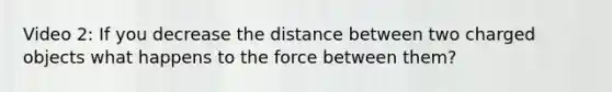 Video 2: If you decrease the distance between two charged objects what happens to the force between them?