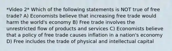 *Video 2* Which of the following statements is NOT true of free trade? A) Economists believe that increasing free trade would harm the world's economy B) Free trade involves the unrestricted flow of products and services C) Economists believe that a policy of free trade causes inflation in a nation's economy D) Free includes the trade of physical and intellectual capital