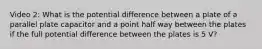 Video 2: What is the potential difference between a plate of a parallel plate capacitor and a point half way between the plates if the full potential difference between the plates is 5 V?